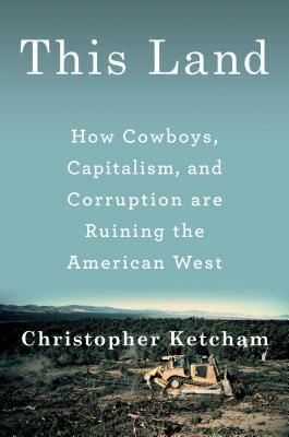This Land: How Cowboys, Capitalism, and Corruption Are Ruining the American West by Christopher Ketcham