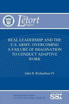 Real Leadership and the U.S. Army: Overcoming a Failure of Imagination to Conduct Adaptive Work by Strategic Studies Institute, John B. Richardson IV