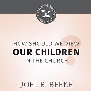 How Should We View Children in the Church by JOEL R. BEEKE