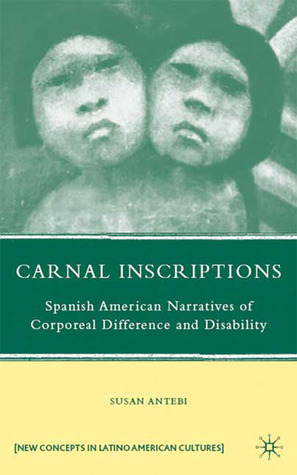 Carnal Inscriptions: Spanish American Narratives of Corporeal Difference and Disability by Susan Antebi