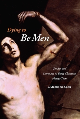 Dying to Be Men: Gender and Language in Early Christian Martyr Texts by L. Stephanie Cobb
