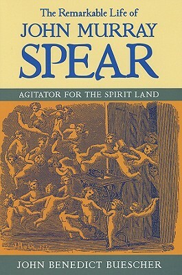 The Remarkable Life of John Murray Spear: Agitator for the Spirit Land by John Benedict Buescher