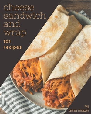 101 Cheese Sandwich and Wrap Recipes: A Cheese Sandwich and Wrap Cookbook for All Generation by Anna Mason