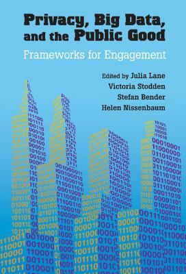 Privacy, Big Data, and the Public Good: Frameworks for Engagement by Julia Lane, Helen Nissenbaum, Victoria Stodden, Stefan Bender