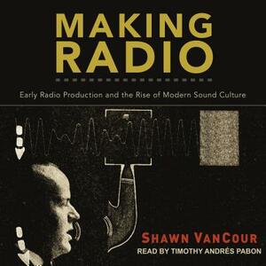 Making Radio: Early Radio Production and the Rise of Modern Sound Culture by Shawn Vancour