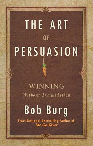 The Art of Persuasion: Winning Without Intimidation by Bob Burg