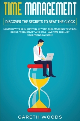 Time Management: Discover The Secrets to Beat The Clock: Learn How to Be in Control of Your Time, Maximize Your Day, Boost Productivity by Gareth Woods