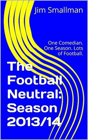 The Football Neutral: Season 2013/14: One Comedian. One Season. Lots of Football. by Jim Smallman