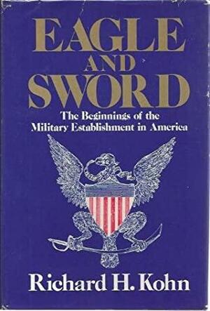 Eagle and Sword: The Federalists and the Creation of the Military Establishment in America, 1783-1802 by Richard H. Kohn