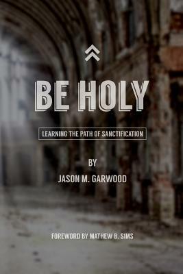 Be Holy: Learning the Path of Sanctification by Jason M. Garwood
