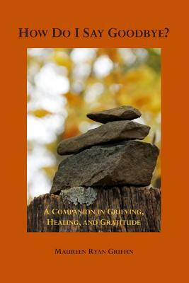 How Do I Say Goodbye?: A Companion in Grieving, Healing, and Gratitude by Maureen Ryan Griffin