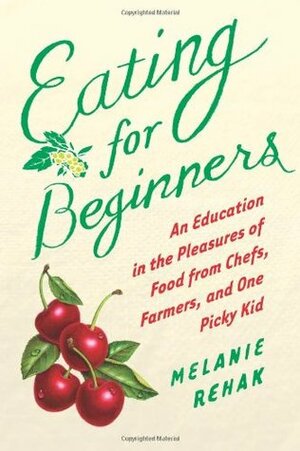 Eating for Beginners: An Education in the Pleasures of Food from Chefs, Farmers, and One Picky Kid by Melanie Rehak