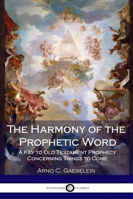 The Harmony of the Prophetic Word: A Key to Old Testament Prophecy Concerning Things to Come by Arno C. Gaebelein