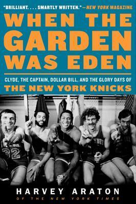 When the Garden Was Eden: Clyde, the Captain, Dollar Bill, and the Glory Days of the New York Knicks by Harvey Araton