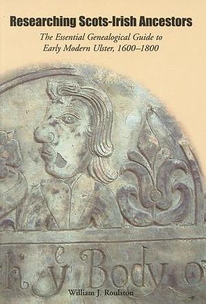 Researching Scots-Irish Ancestors: The Essential Genealogical Guide to Early Modern Ulster, 1600–1800 by William J. Roulston, William J. Roulston