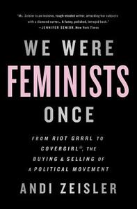 We Were Feminists Once: From Riot Grrrl to Covergirl(r), the Buying and Selling of a Political Movement by Andi Zeisler