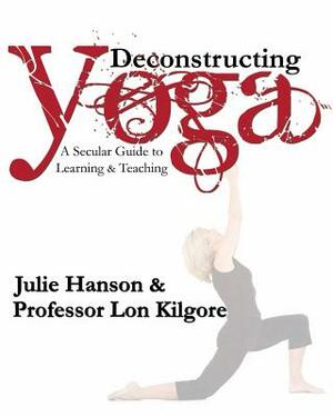 Deconstructing Yoga: A Secular Guide to Learning & Teaching by Lon Kilgore, Julie Hanson