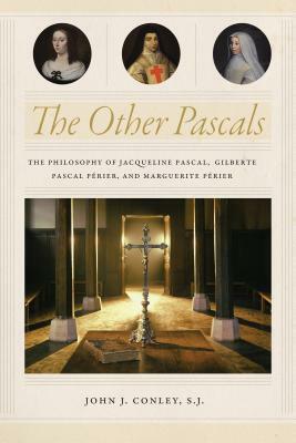 The Other Pascals: The Philosophy of Jacqueline Pascal, Gilberte Pascal Paerier, and Marguerite Paerier by John J. Conley