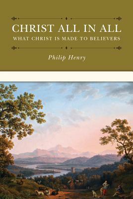Christ All in All: What Christ Is Made to Believers by Philip Henry