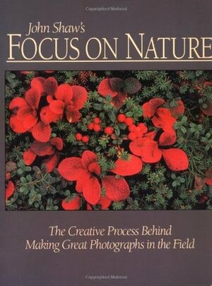 John Shaw's Focus on Nature: The Creative Process Behind Making Great Photographs in the Field by John Shaw