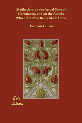 Meditations on the Actual State of Christianity, and on the Attacks Which Are Now Being Made Upon It. by Francois Pierre Guilaume Guizot