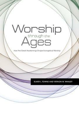 Worship Through the Ages: How the Great Awakenings Shape Evangelical Worship by Elmer L. Towns, Vernon M. Whaley