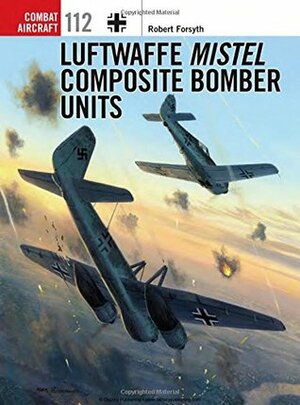 Luftwaffe Mistel Composite Bomber Units by Jim Laurier, Robert Forsyth