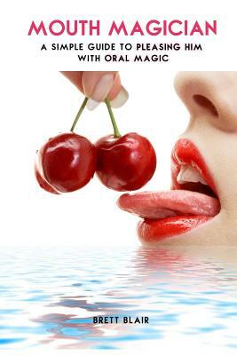 Mouth Magician: A Simple Guide To Pleasing Him With Oral Magic by Brett Blair