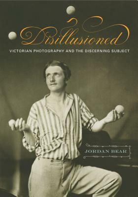 Disillusioned: Victorian Photography and the Discerning Subject by Jordan Bear