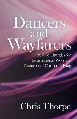 Dancers and Wayfarers: Creative Liturgies for Incarnational Worship: Pentecost to Christ the King by Chris Thorpe