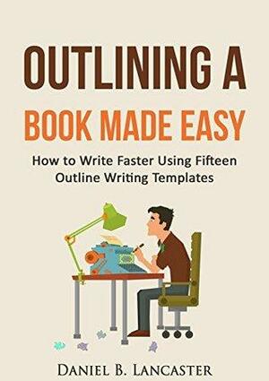 Outlining A Book Made Easy: How to Write Faster Using 15 Outline Writing Templates by Daniel B. Lancaster