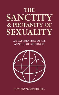 The Sanctity and Profanity of Sexuality: An exploration of all aspects of eroticism by Anthony Wakefield Hill