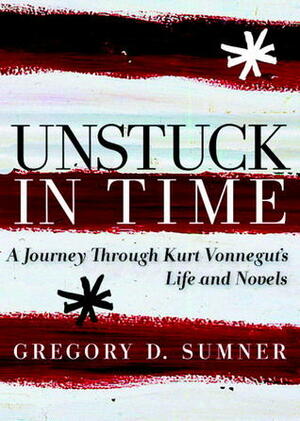 Unstuck in Time: A Journey Through Kurt Vonnegut's Life and Novels by Gregory D. Sumner