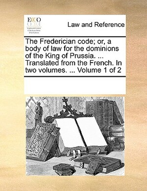 The Frederician Code; Or, a Body of Law for the Dominions of the King of Prussia. ... Translated from the French. in Two Volumes. ... Volume 1 of 2 by Multiple Contributors