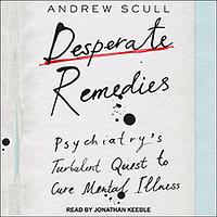 Desperate Remedies: Psychiatry's Turbulent Quest to Cure Mental Illness by Andrew Scull