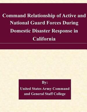 Command Relationship of Active and National Guard Forces During Domestic Disaster Response in California by United States Army Command and General S