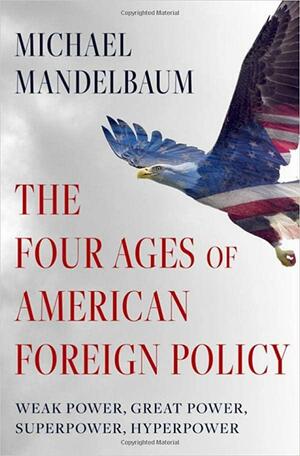 The Four Ages of American Foreign Policy: Weak Power, Great Power, Superpower, Hyperpower by Michael Mandelbaum