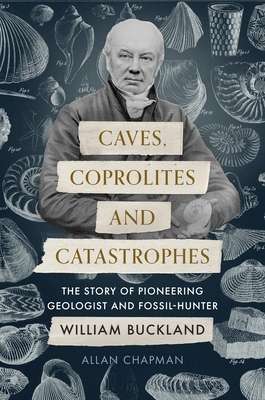 Caves, Coprolites and Catastrophes: The Story of Pioneering Geologist and Fossil-Hunter William Buckland by Allan Chapman