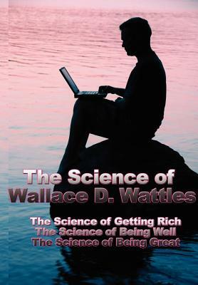 The Science of Wallace D. Wattles: The Science of Getting Rich, the Science of Being Well, the Science of Being Great by Wallace D. Wattles