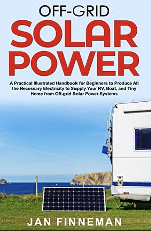 Off-Grid Solar Power: A Practical Illustrated Handbook For Beginners To Produce All The Necessary Electricity To Supply Your Rv, Boat, And Tiny Home From Off-Grid Solar Power Systems by JAN FINNEMAN