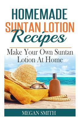 Homemade Suntan Lotion Recipes: Make Your Own Suntan Lotion at Home by Megan Smith