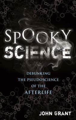 Spooky Science: Debunking the Pseudoscience of the Afterlife by John Grant