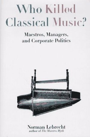 Who Killed Classical Music?: Maestros, Managers, and Corporate Politics by Norman Lebrecht