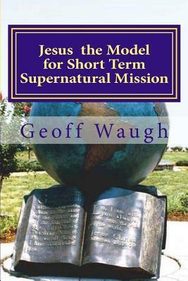 Jesus the Model for Short Term Supernatural Mission: Biblical Ministry and Mission by Geoff Waugh