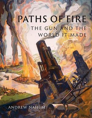 Paths of Fire: The Gun and the World It Made by Andrew Nahum