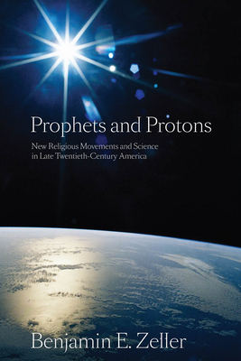 Prophets and Protons: New Religious Movements and Science in Late Twentieth-Century America by Benjamin E. Zeller