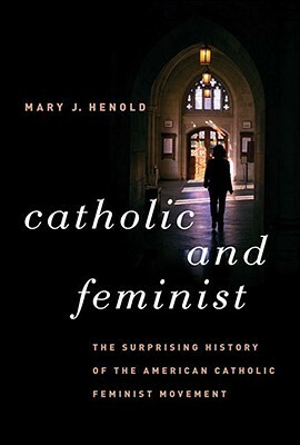 Catholic and Feminist: The Surprising History of the American Catholic Feminist Movement by Mary J. Henold