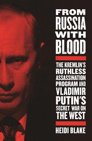 From Russia with Blood: The Kremlin's Ruthless Assassination Program and Vladimir Putin's Secret War on the West by Heidi Blake