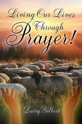Living Our Lives Through Prayer! by Larry Gilbert