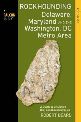 Rockhounding Delaware, Maryland, and the Washington, DC Metro Area: A Guide to the Areas' Best Rockhounding Sites by Robert Beard